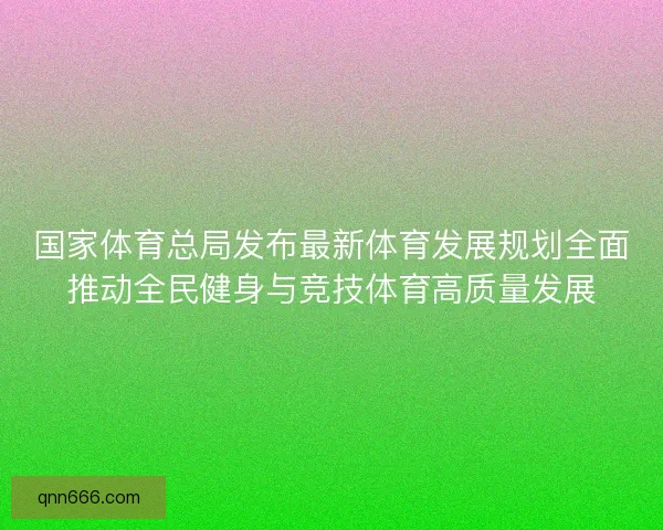 国家体育总局发布最新体育发展规划全面推动全民健身与竞技体育高质量发展 国家体育总局发布最新体育发展规划全面推动全民健身与竞技体育高质量发展