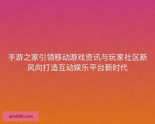 手游之家引领移动游戏资讯与玩家社区新风向打造互动娱乐平台新时代
