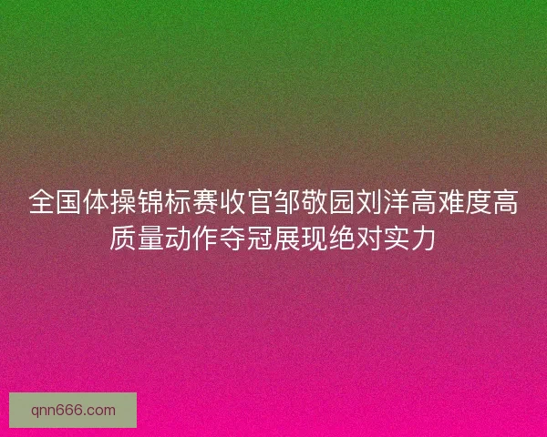 全国体操锦标赛收官邹敬园刘洋高难度高质量动作夺冠展现绝对实力