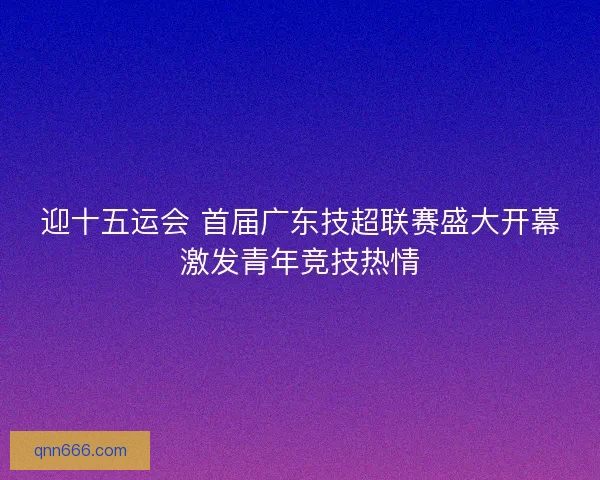 迎十五运会 首届广东技超联赛盛大开幕激发青年竞技热情