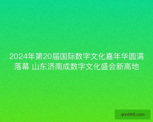 2024年第20届国际数字文化嘉年华圆满落幕 山东济南成数字文化盛会新高地
