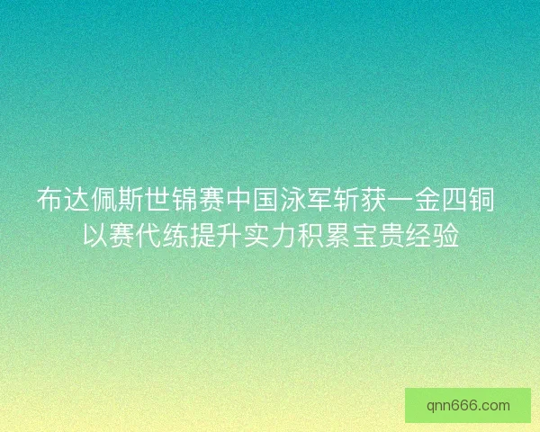 布达佩斯世锦赛中国泳军斩获一金四铜 以赛代练提升实力积累宝贵经验