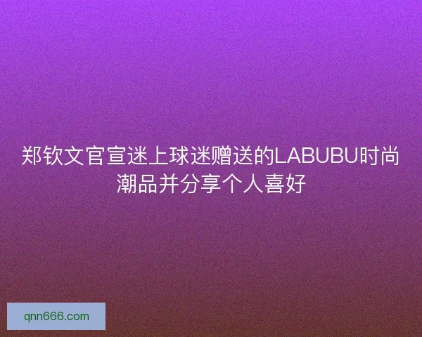 郑钦文官宣迷上球迷赠送的LABUBU时尚潮品并分享个人喜好