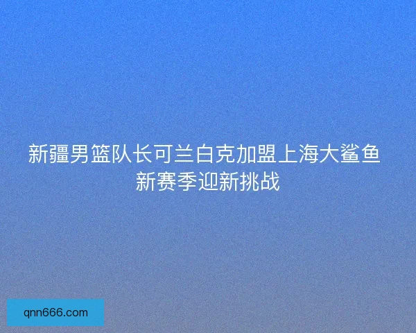 新疆男篮队长可兰白克加盟上海大鲨鱼 新赛季迎新挑战