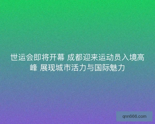 世运会即将开幕 成都迎来运动员入境高峰 展现城市活力与国际魅力