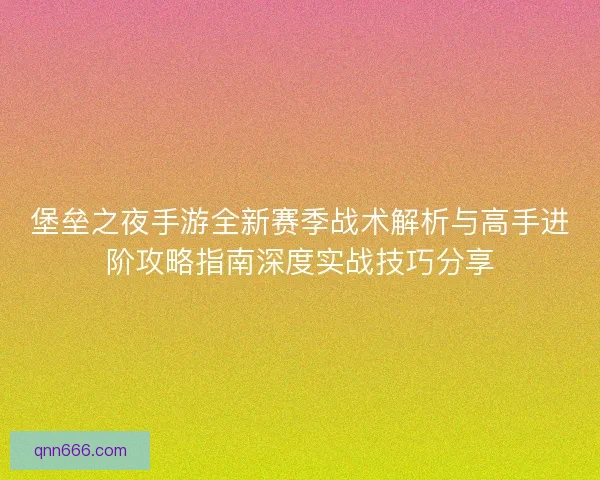 堡垒之夜手游全新赛季战术解析与高手进阶攻略指南深度实战技巧分享