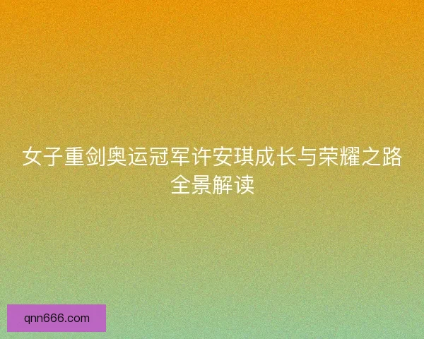 女子重剑奥运冠军许安琪成长与荣耀之路全景解读