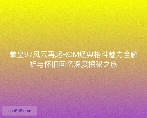 拳皇97风云再起ROM经典格斗魅力全解析与怀旧回忆深度探秘之旅