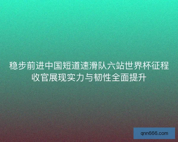 稳步前进中国短道速滑队六站世界杯征程收官展现实力与韧性全面提升 稳步前进中国短道速滑队六站世界杯征程收官展现实力与韧性全面提升