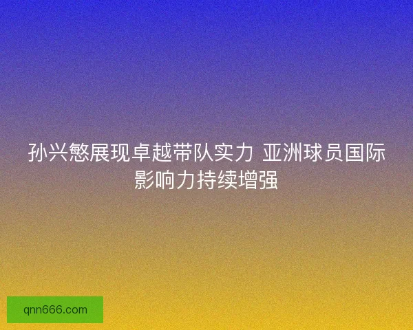 孙兴慜展现卓越带队实力 亚洲球员国际影响力持续增强