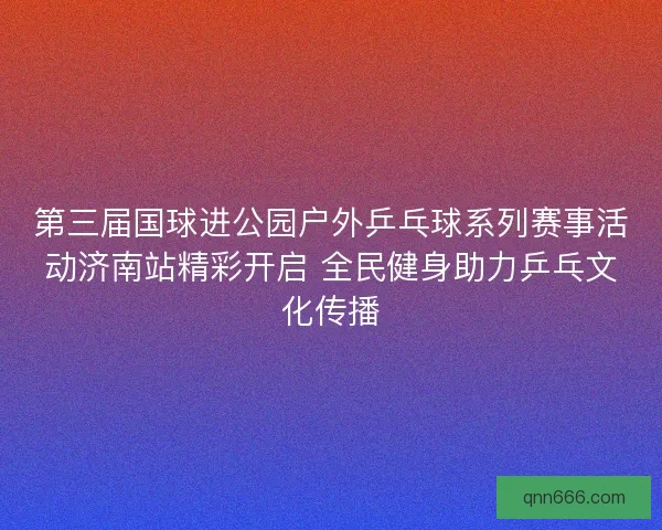 第三届国球进公园户外乒乓球系列赛事活动济南站精彩开启 全民健身助力乒乓文化传播