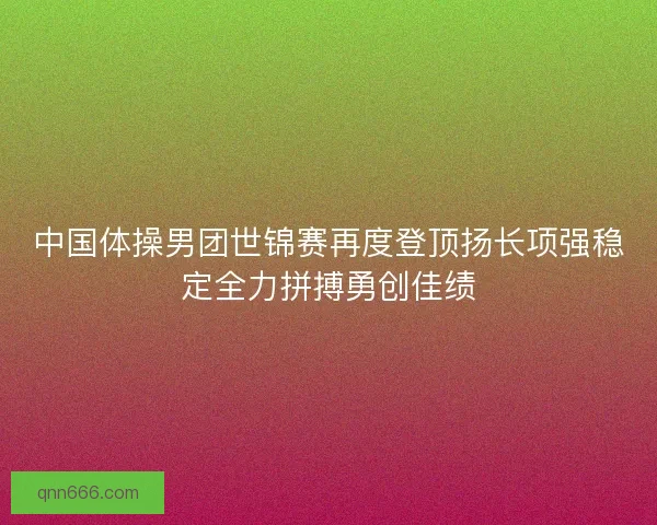 中国体操男团世锦赛再度登顶扬长项强稳定全力拼搏勇创佳绩