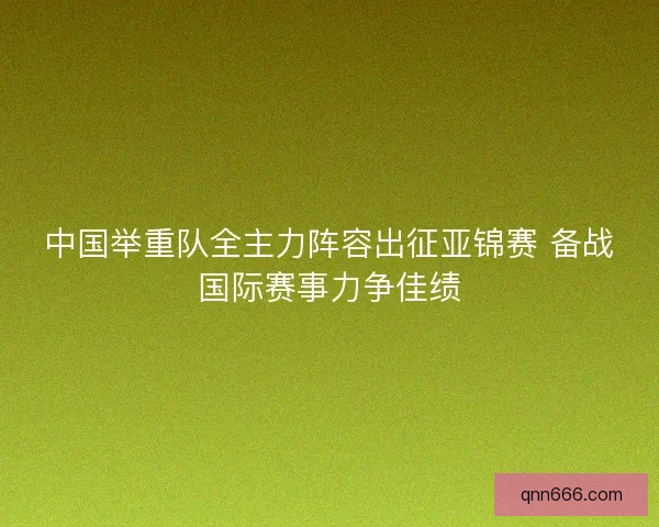 中国举重队全主力阵容出征亚锦赛 备战国际赛事力争佳绩