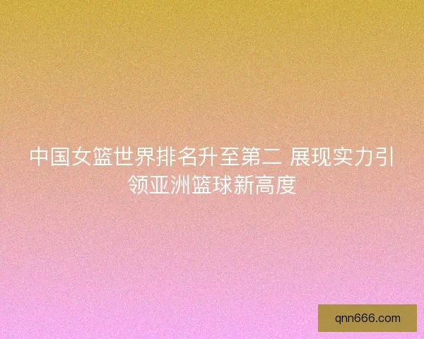 中国女篮世界排名升至第二 展现实力引领亚洲篮球新高度