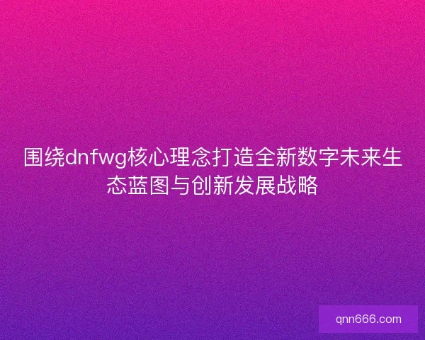 围绕dnfwg核心理念打造全新数字未来生态蓝图与创新发展战略