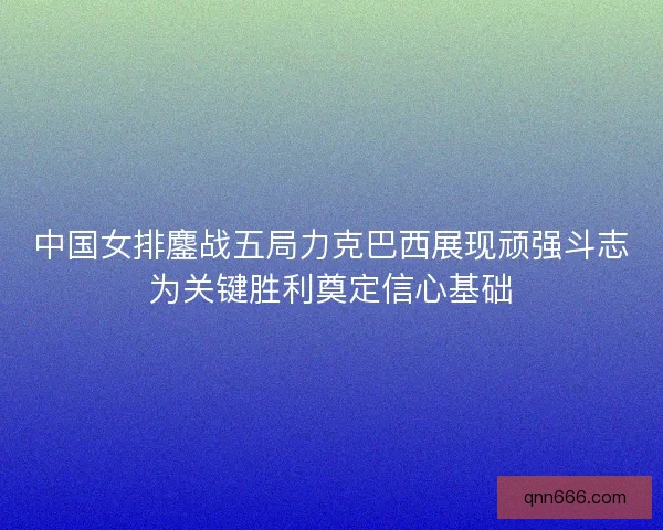 中国女排鏖战五局力克巴西展现顽强斗志为关键胜利奠定信心基础 中国女排鏖战五局力克巴西展现顽强斗志为关键胜利奠定信心基础