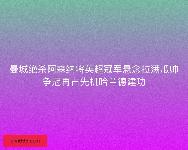 曼城绝杀阿森纳将英超冠军悬念拉满瓜帅争冠再占先机哈兰德建功